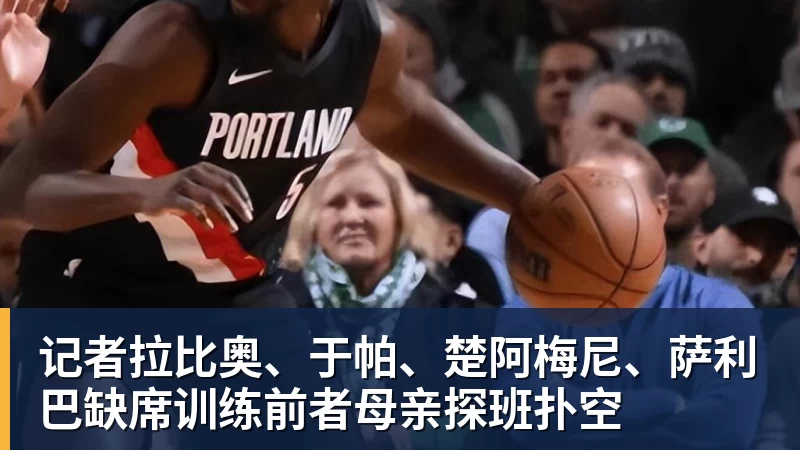 MK体育记者拉比奥、于帕、楚阿梅尼、萨利巴缺席训练前者母亲探班扑空