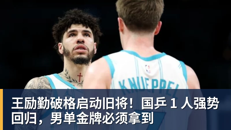 MK体育王励勤破格启动旧将！国乒 1 人强势回归，男单金牌必须拿到