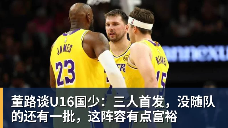 MK体育董路谈U16国少：三人首发，没随队的还有一批，这阵容有点富裕